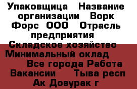 Упаковщица › Название организации ­ Ворк Форс, ООО › Отрасль предприятия ­ Складское хозяйство › Минимальный оклад ­ 27 000 - Все города Работа » Вакансии   . Тыва респ.,Ак-Довурак г.